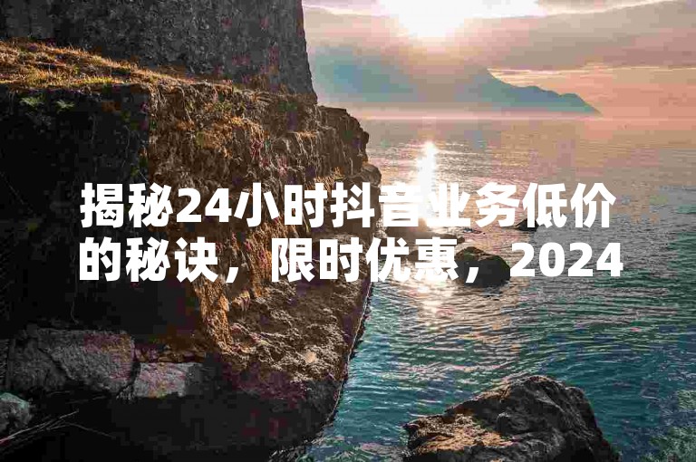 揭秘24小时抖音业务低价的秘诀，限时优惠，2024年必备技巧！