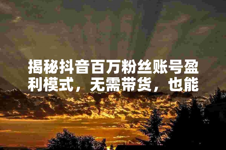 揭秘抖音百万粉丝账号盈利模式，无需带货，也能实现财富自由！2025年必备知识。