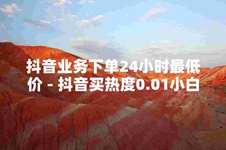 抖音业务下单24小时最低价 - 抖音买热度0.01小白龙马山肥大地房最新优惠活动，让你的抖音账号瞬间火爆！