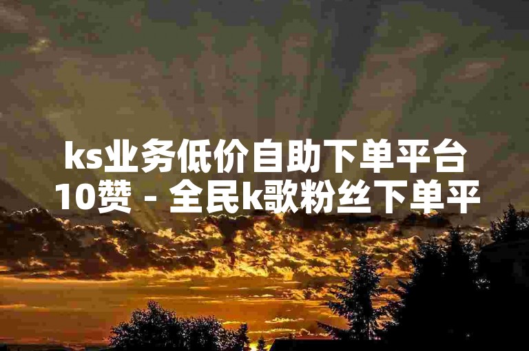 ks业务低价自助下单平台10赞 - 全民k歌粉丝下单平台有哪些？