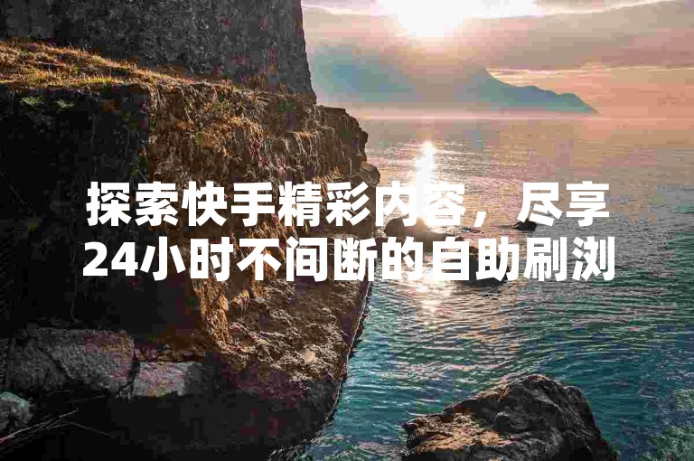 探索快手精彩内容，尽享24小时不间断的自助刷浏览服务。