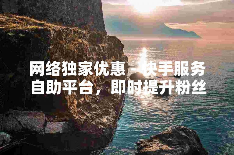 网络独家优惠 - 快手服务自助平台，即时提升粉丝互动。