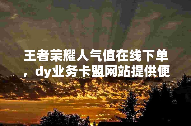 王者荣耀人气值在线下单，dy业务卡盟网站提供便捷服务。