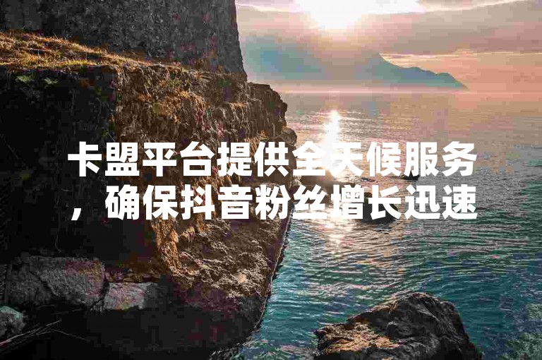 卡盟平台提供全天候服务，确保抖音粉丝增长迅速且成本效益高。