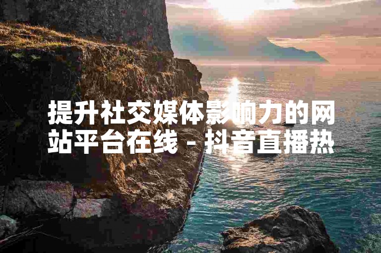 提升社交媒体影响力的网站平台在线 - 抖音直播热度自助下单链接
