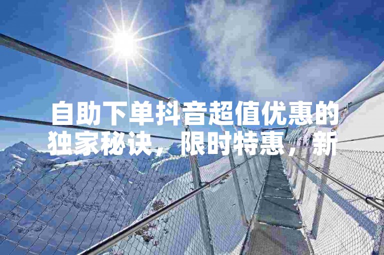 自助下单抖音超值优惠的独家秘诀，限时特惠，新人专享！