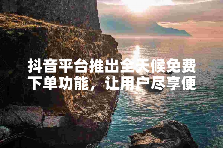 抖音平台推出全天候免费下单功能，让用户尽享便捷服务。