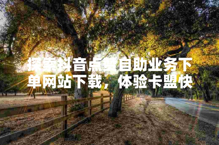 探索抖音点赞自助业务下单网站下载，体验卡盟快手自助下单的便捷服务。