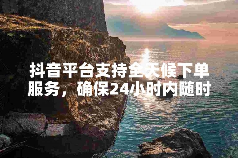 抖音平台支持全天候下单服务，确保24小时内随时满足您的业务需求。