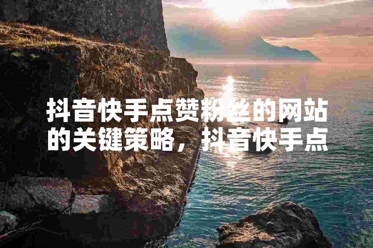 抖音快手点赞粉丝的网站的关键策略，抖音快手点赞粉丝网站，增强你的社交魅力！新手必读！
