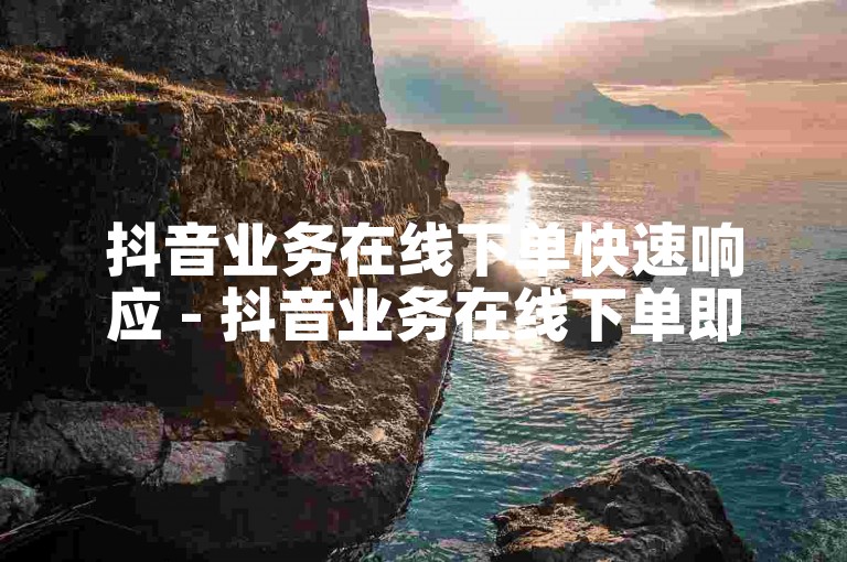抖音业务在线下单快速响应 - 抖音业务在线下单即时处理！