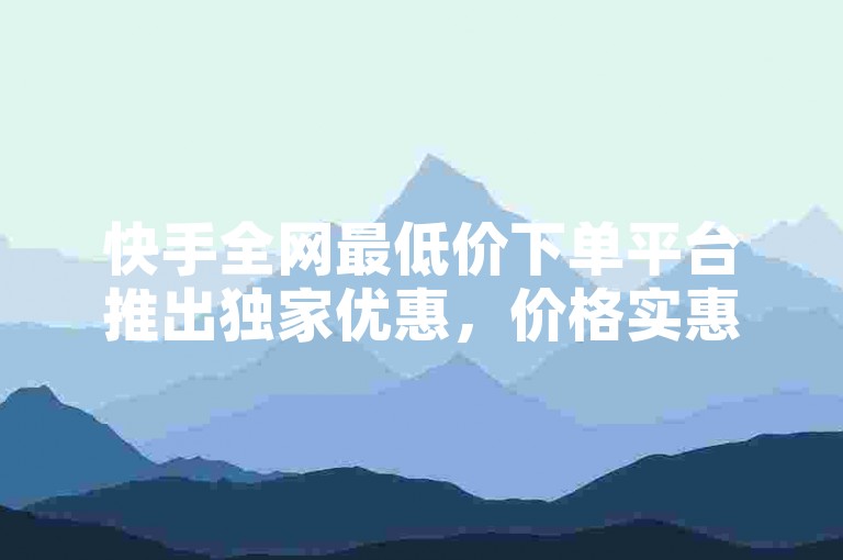 快手全网最低价下单平台推出独家优惠，价格实惠至极，是新用户的理想之选！
