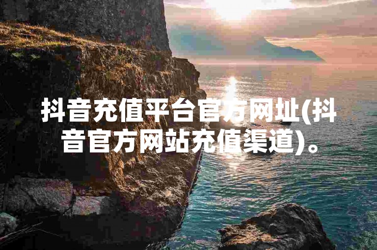 抖音充值平台官方网址(抖音官方网站充值渠道)。