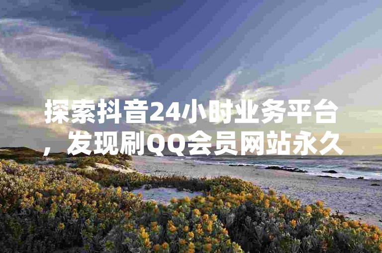 探索抖音24小时业务平台，发现刷QQ会员网站永久网址卡盟的kscall自助下单服务，以及dy点赞充值秒到的独家揭秘。