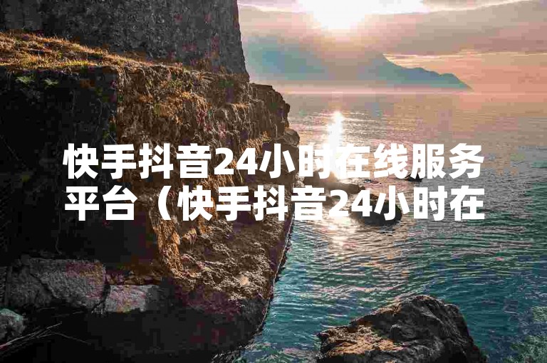 快手抖音24小时在线服务平台（快手抖音24小时在线服务平台可信吗）