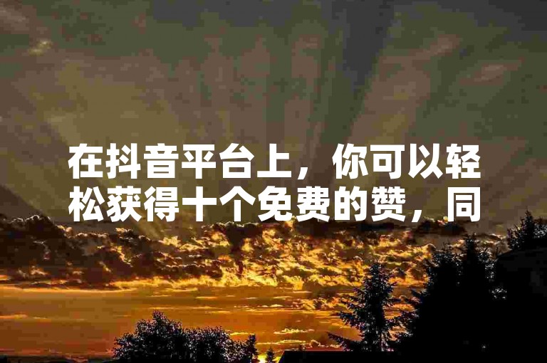 在抖音平台上，你可以轻松获得十个免费的赞，同时还能通过特定的充值渠道以优惠比例获取抖币，此外，QQ用户还有机会领取为期三天的免费SVIP服务链接。