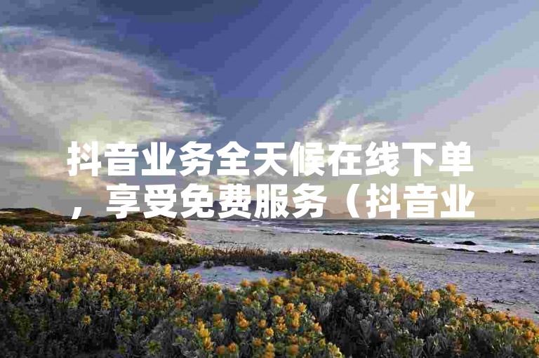 抖音业务全天候在线下单，享受免费服务（抖音业务24小时在线下单免费10个）。