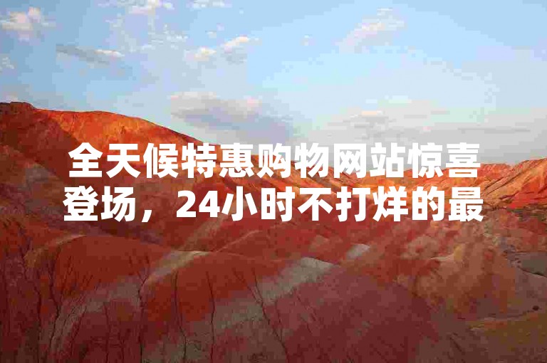 全天候特惠购物网站惊喜登场，24小时不打烊的最低价格购物平台正式上线！