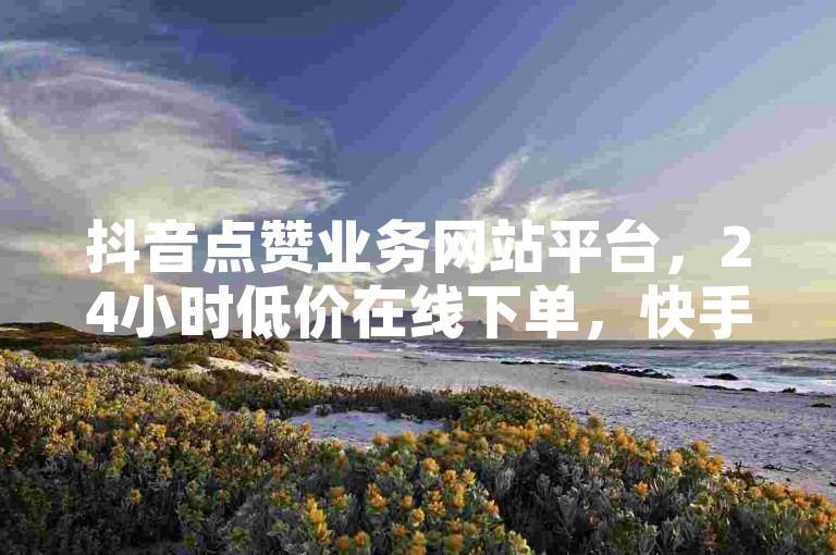 抖音点赞业务网站平台，24小时低价在线下单，快手低价1元一千赞。