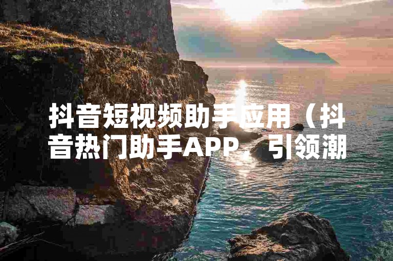 抖音短视频助手应用（抖音热门助手APP，引领潮流！）