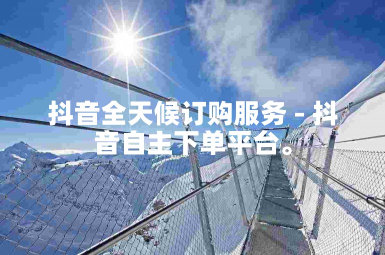 抖音全天候订购服务 - 抖音自主下单平台。