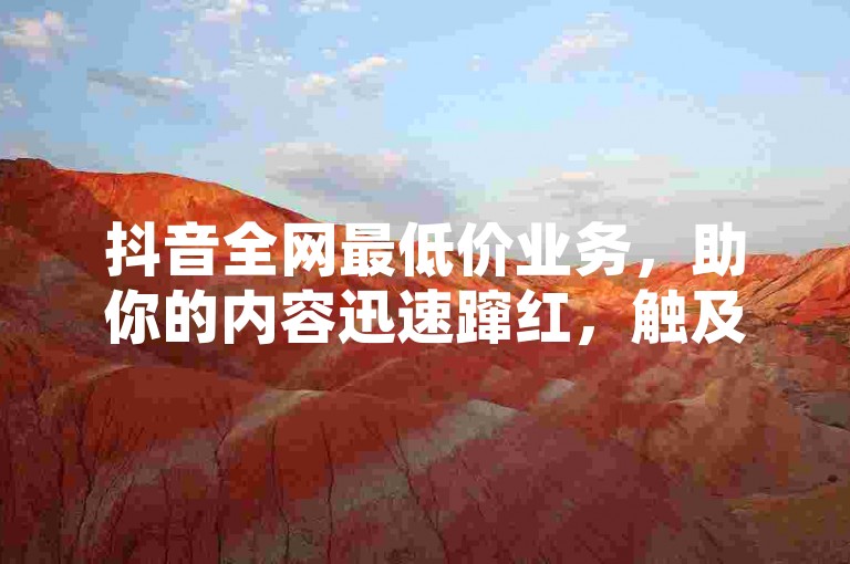 抖音全网最低价业务，助你的内容迅速蹿红，触及海量潜在受众！