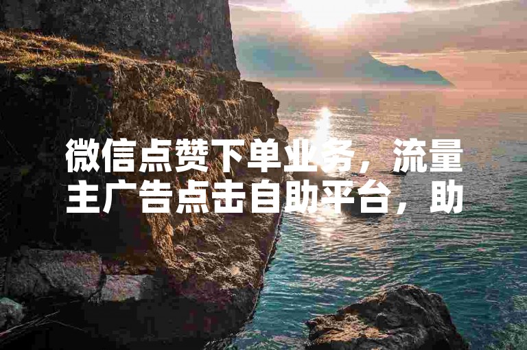 微信点赞下单业务，流量主广告点击自助平台，助力您的社交媒体营销更上一层楼。