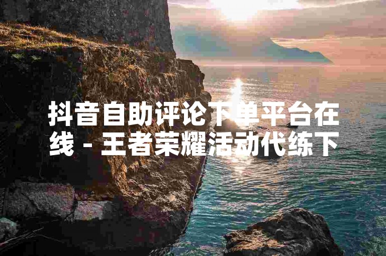 抖音自助评论下单平台在线 - 王者荣耀活动代练下单平台。