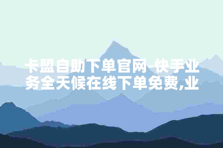 卡盟自助下单官网-快手业务全天候在线下单免费,业务自助下单平台优惠
