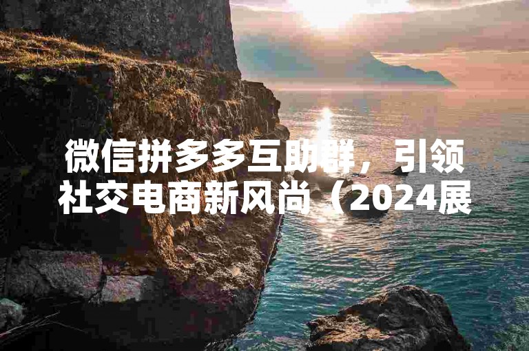 微信拼多多互助群，引领社交电商新风尚（2024展望）。