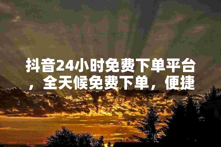 抖音24小时免费下单平台，全天候免费下单，便捷服务触手可及。