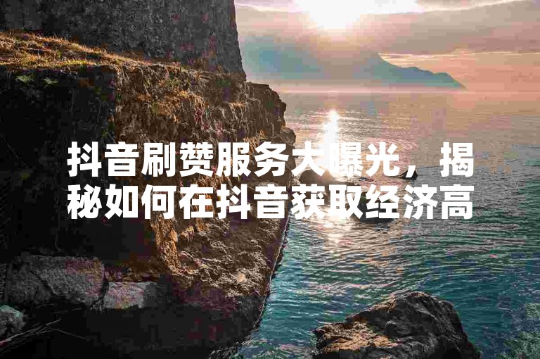 抖音刷赞服务大曝光，揭秘如何在抖音获取经济高效的点赞，2024年必备技能！