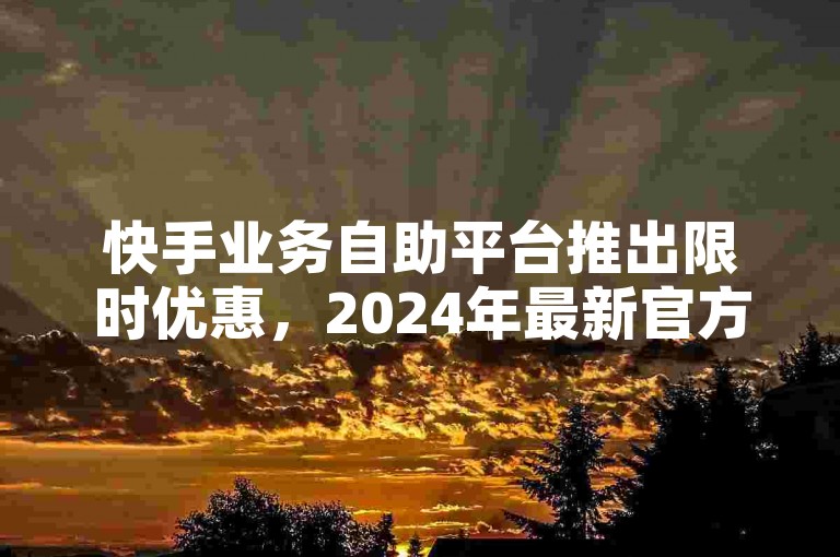 快手业务自助平台推出限时优惠，2024年最新官方声明澄清误解！
