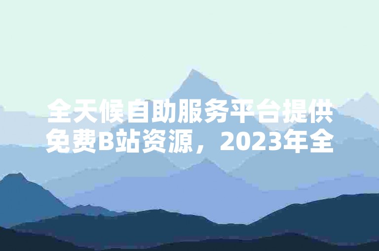 全天候自助服务平台提供免费B站资源，2023年全新升级，承诺永久无费。