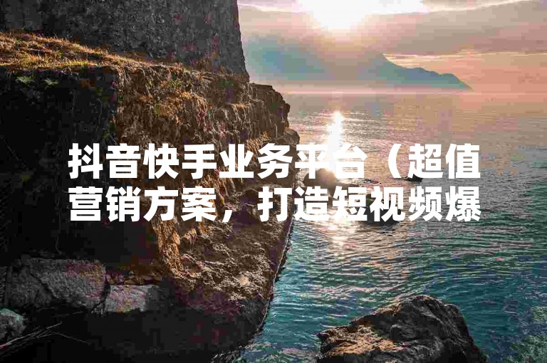 抖音快手业务平台（超值营销方案，打造短视频爆款！）