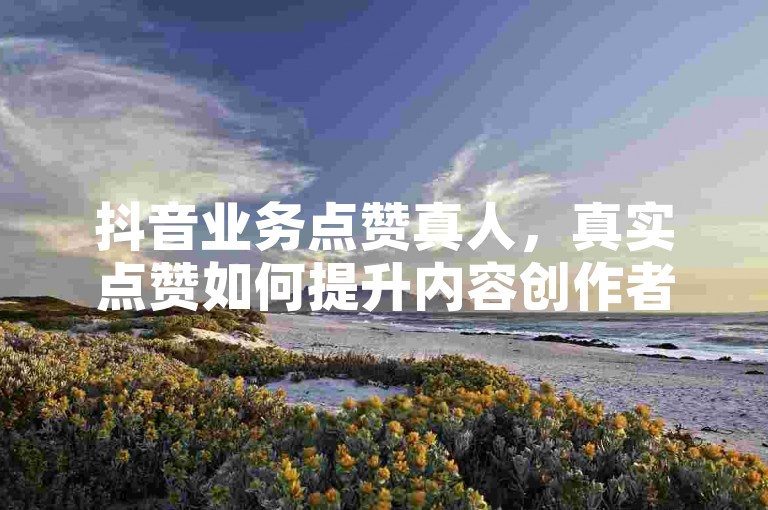 抖音业务点赞真人，真实点赞如何提升内容创作者的信心和动力？