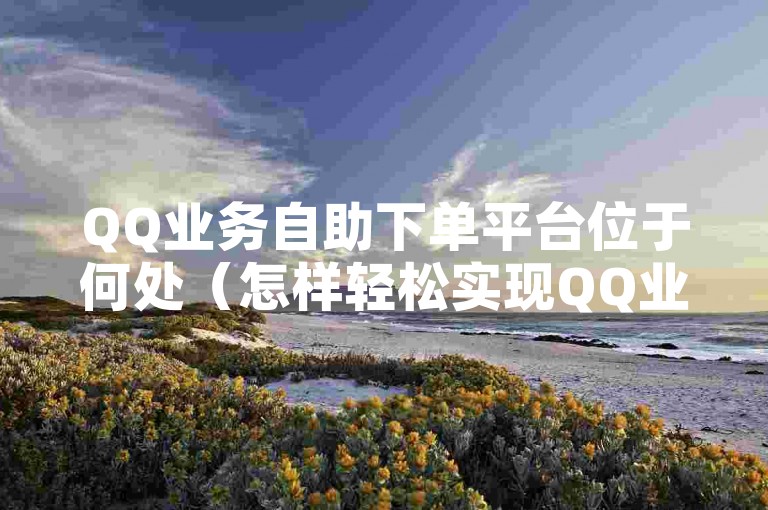 QQ业务自助下单平台位于何处（怎样轻松实现QQ业务的自助下单）