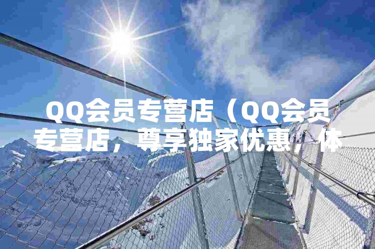 QQ会员专营店（QQ会员专营店，尊享独家优惠，体验高端服务）