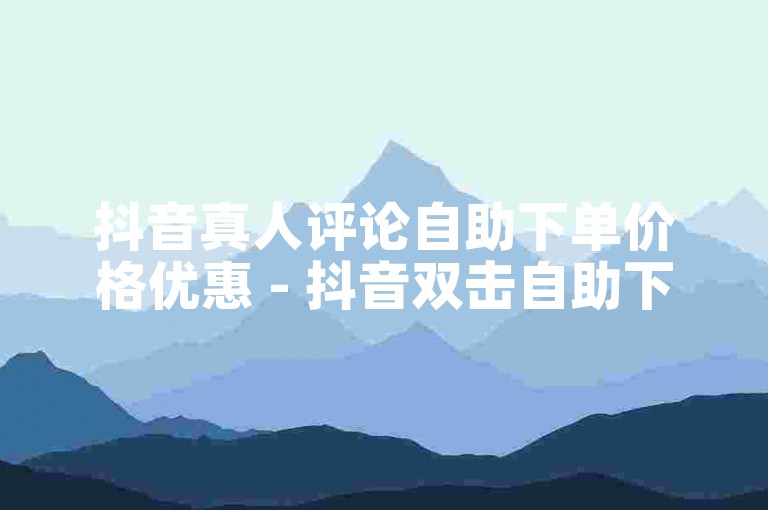 抖音真人评论自助下单价格优惠 - 抖音双击自助下单增强直播互动。