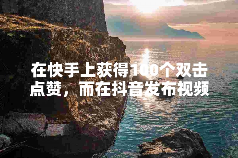 在快手上获得100个双击点赞，而在抖音发布视频则可以通过多种方式实现收益。