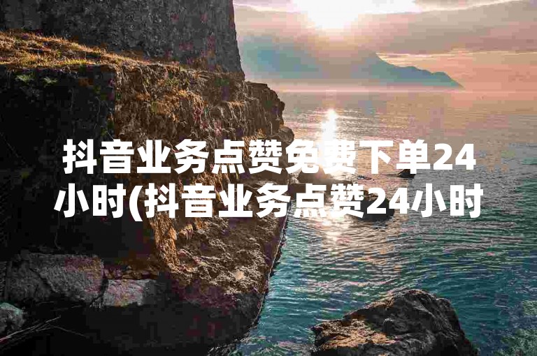 抖音业务点赞免费下单24小时(抖音业务点赞24小时免费试用)