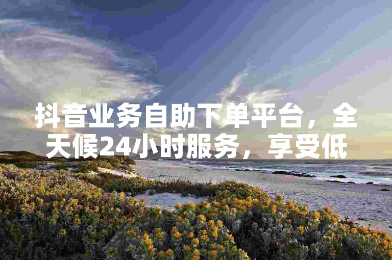 抖音业务自助下单平台，全天候24小时服务，享受低价优惠。