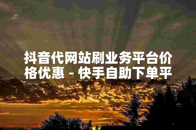 抖音代网站刷业务平台价格优惠 - 快手自助下单平台全天候实惠