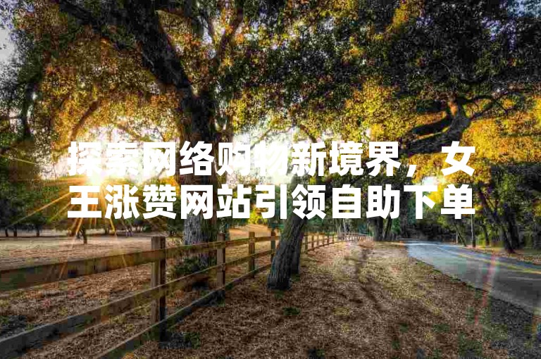 探索网络购物新境界，女王涨赞网站引领自助下单潮流，快手实现梦想。