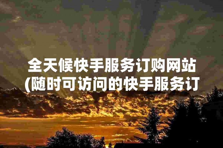 全天候快手服务订购网站(随时可访问的快手服务订购平台 - 快手业务24小时在线下单)