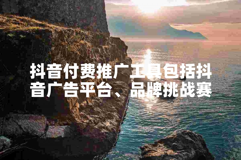 抖音付费推广工具包括抖音广告平台、品牌挑战赛和直播带货等。