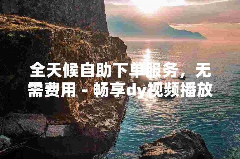 全天候自助下单服务，无需费用 - 畅享dy视频播放量提升平台网站免费体验。
