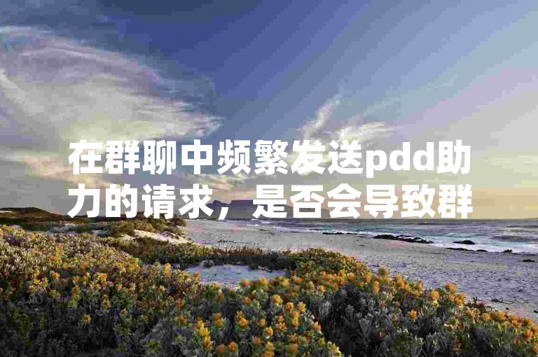 在群聊中频繁发送pdd助力的请求，是否会导致群成员感到厌烦并减少互动呢？