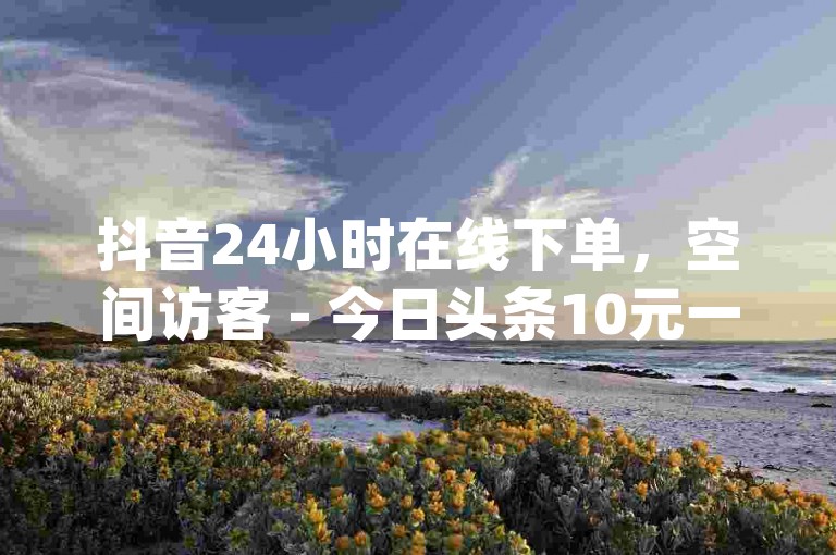 抖音24小时在线下单，空间访客 - 今日头条10元一个出售平台 - 免费业务自助下单网站qq空间浏览。