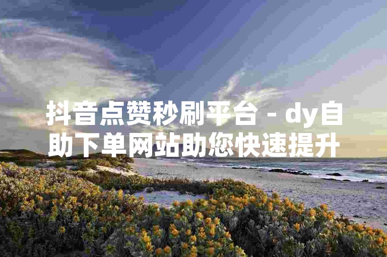 抖音点赞秒刷平台 - dy自助下单网站助您快速提升人气